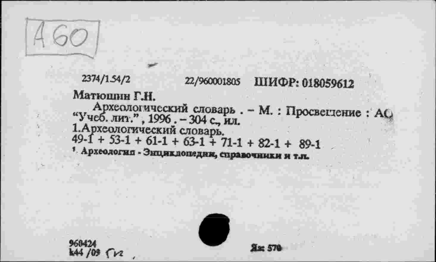 ﻿1314№/2	22/960001805 ШИФР: 018059612
Матюшин ГЛ.
‘ М' '■	: АО
1.Археологический словарь.
49-1 + 53-1 + 61-1 + 63-1 + 71-1 + 82-1 + 89-1
Археюлогнп - Эшцякдопвдяи, справочники и тл.
Ш424
Ы4/М <кг
Яж570